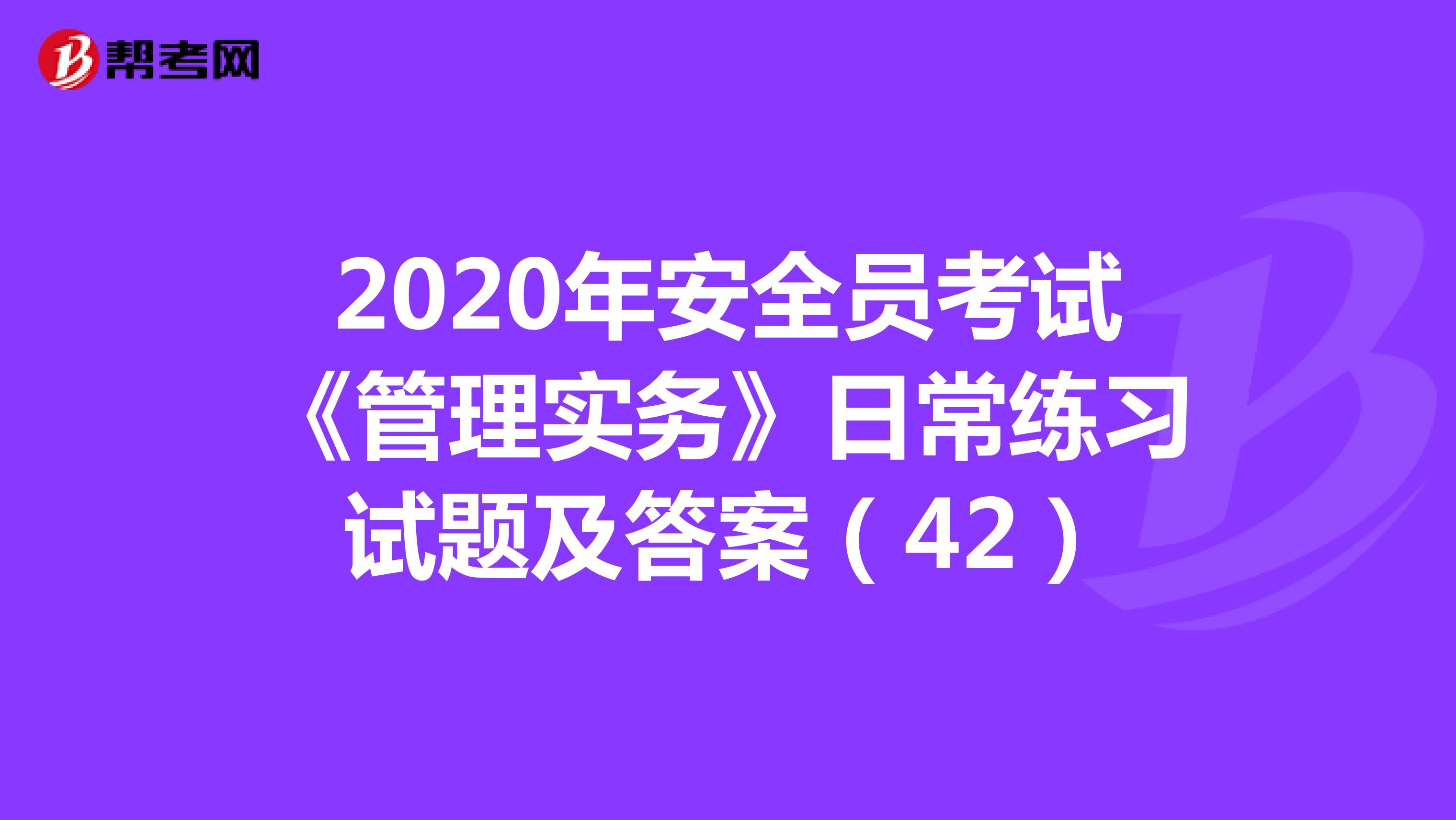 2020年安全员考试《管理实务》日常练习试题及答案（42）
