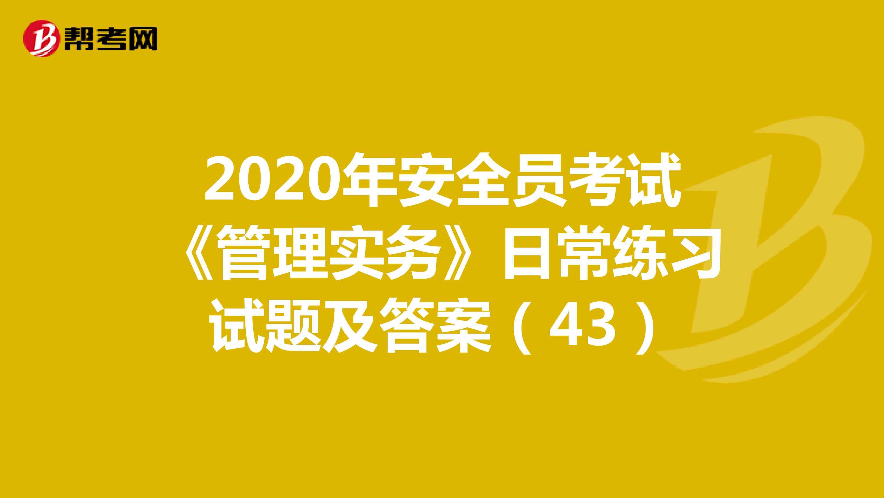 2020年安全员考试《管理实务》日常练习试题及答案（43）