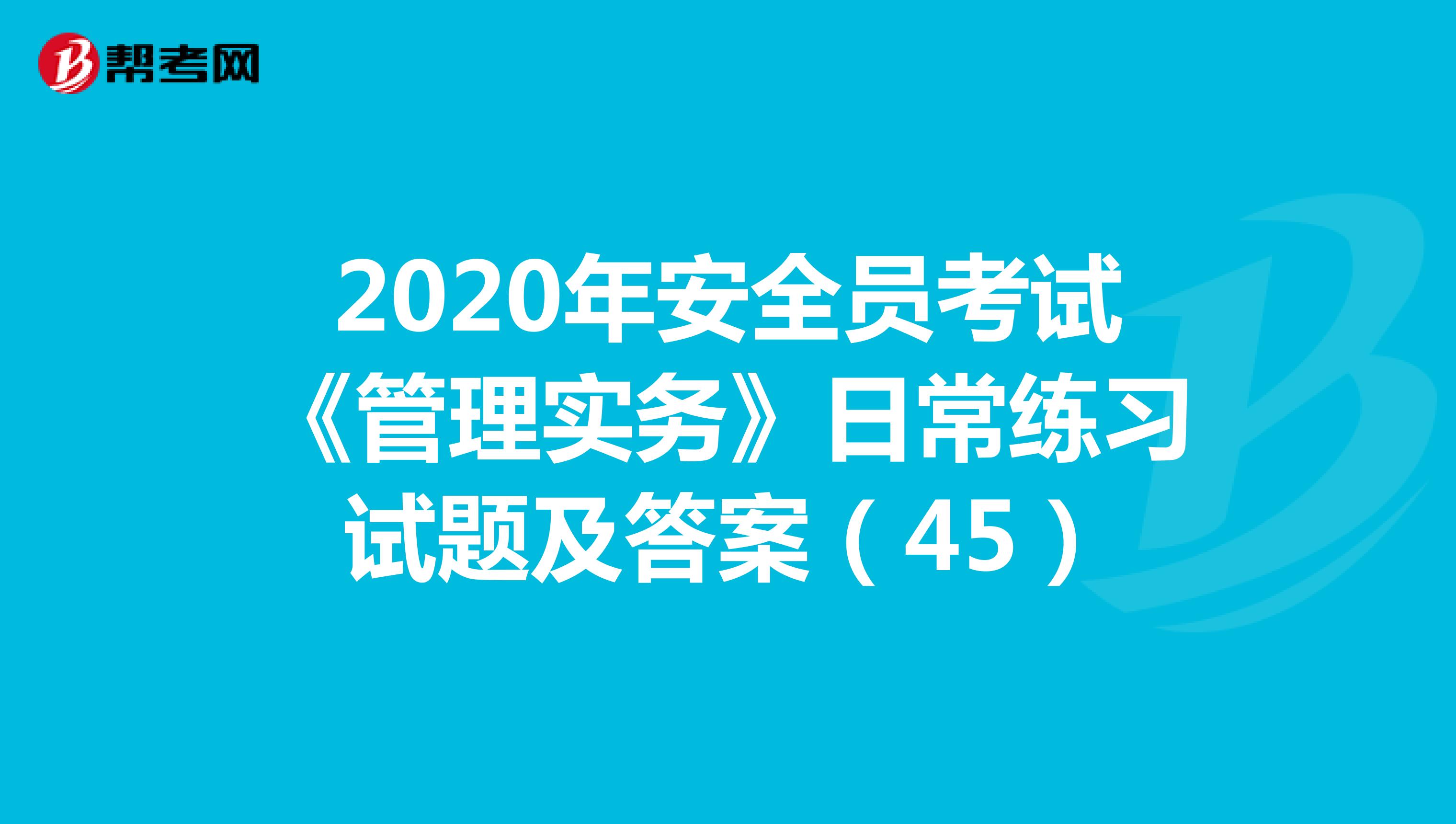 2020年安全员考试《管理实务》日常练习试题及答案（45）