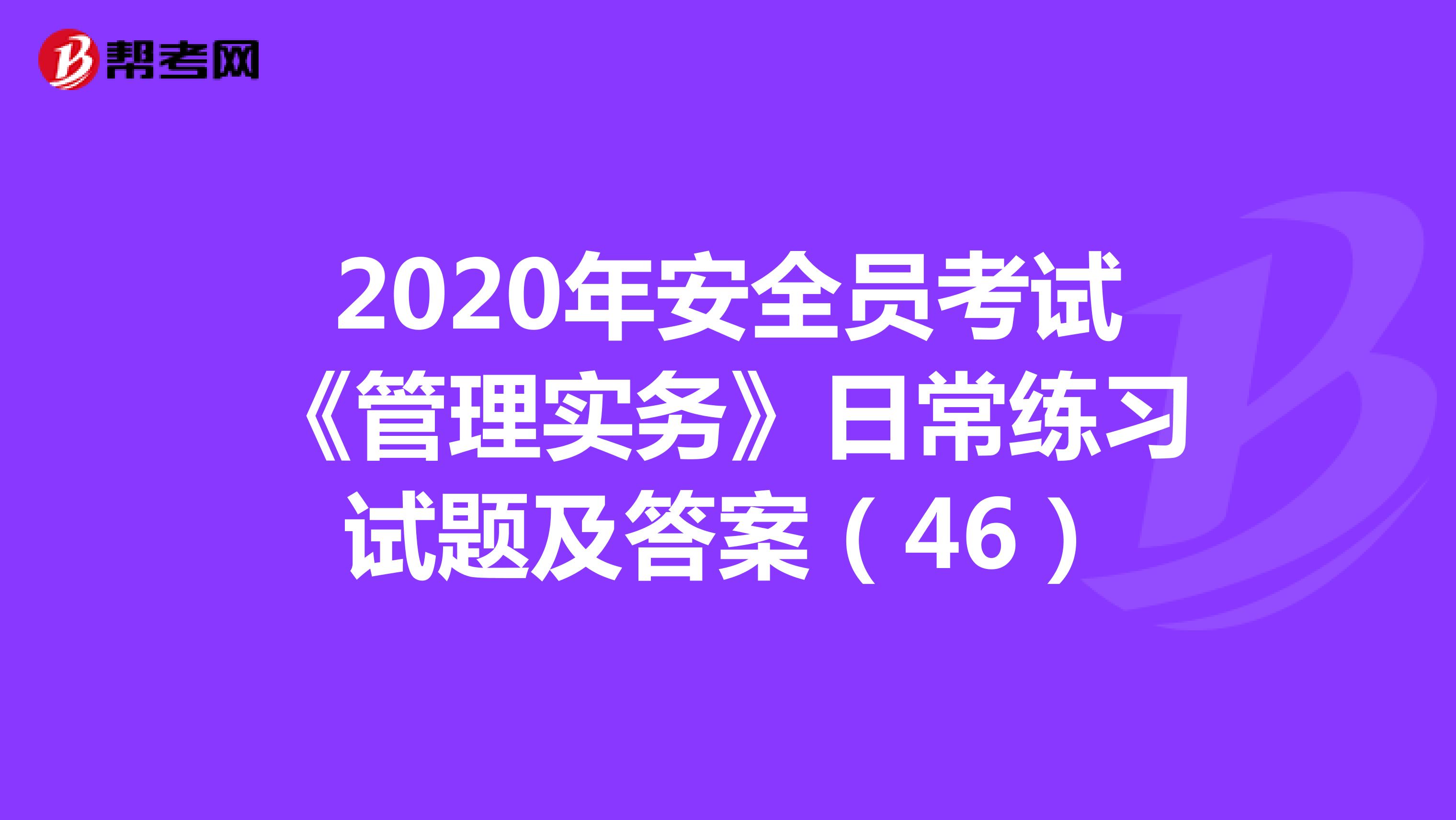 2020年安全员考试《管理实务》日常练习试题及答案（46）