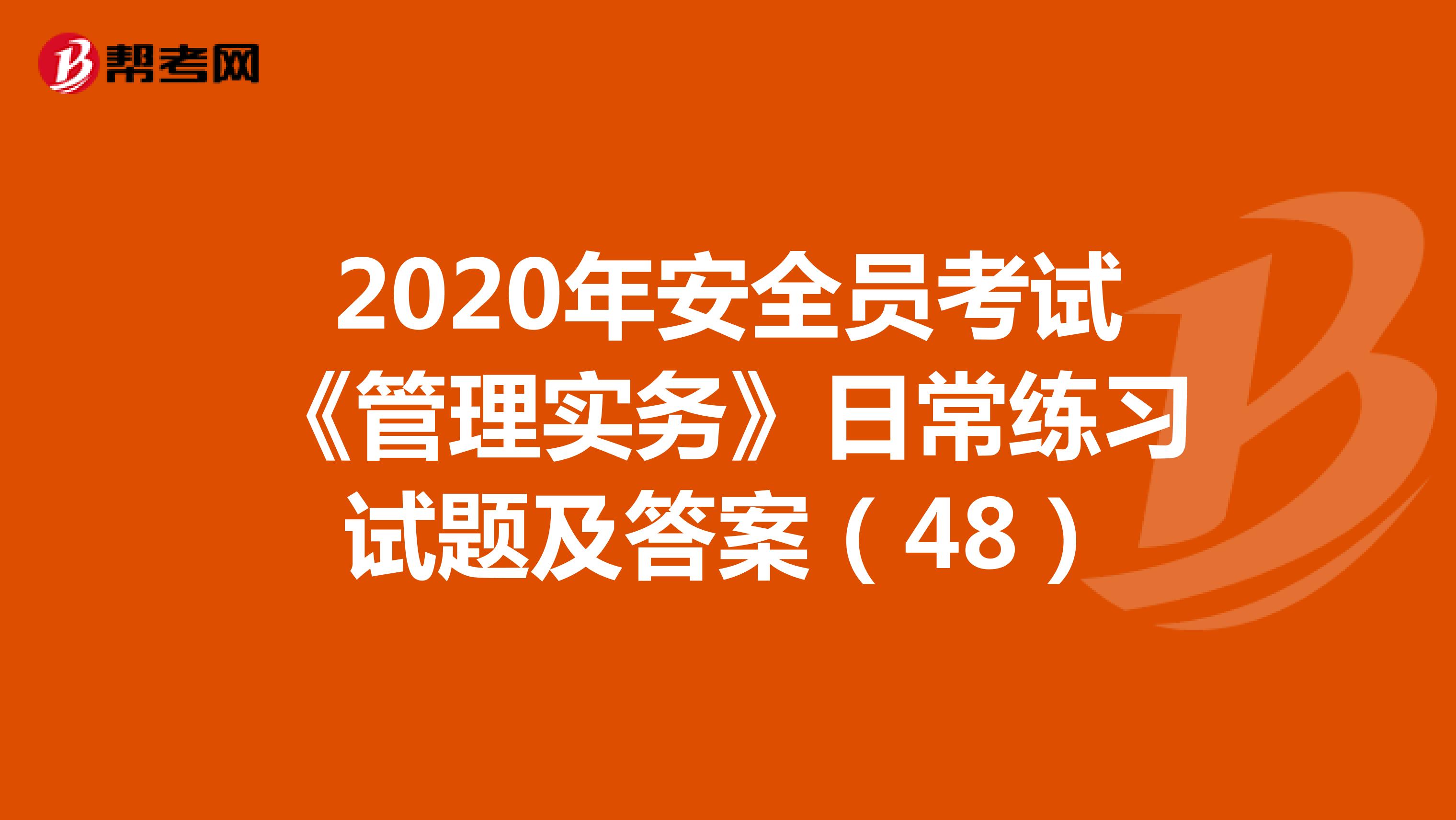 2020年安全员考试《管理实务》日常练习试题及答案（48）
