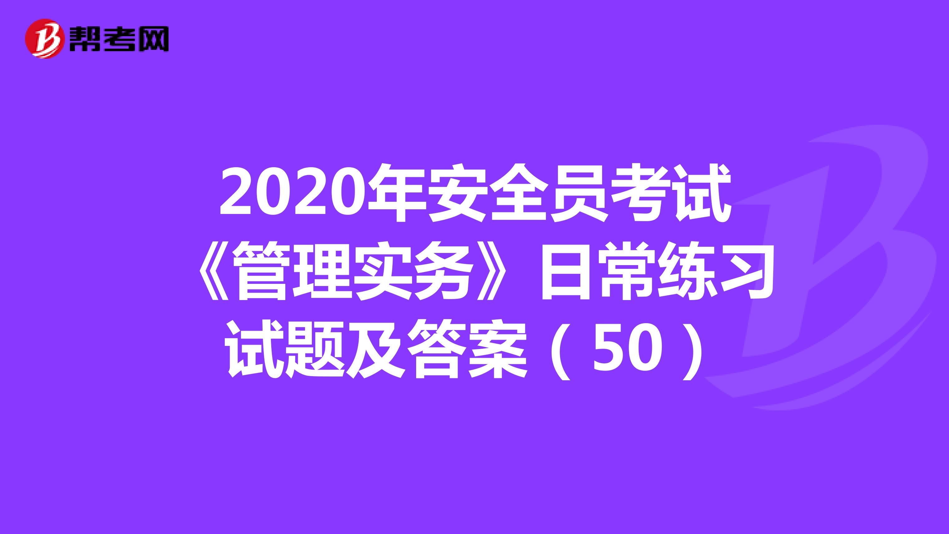 2020年安全员考试《管理实务》日常练习试题及答案（50）