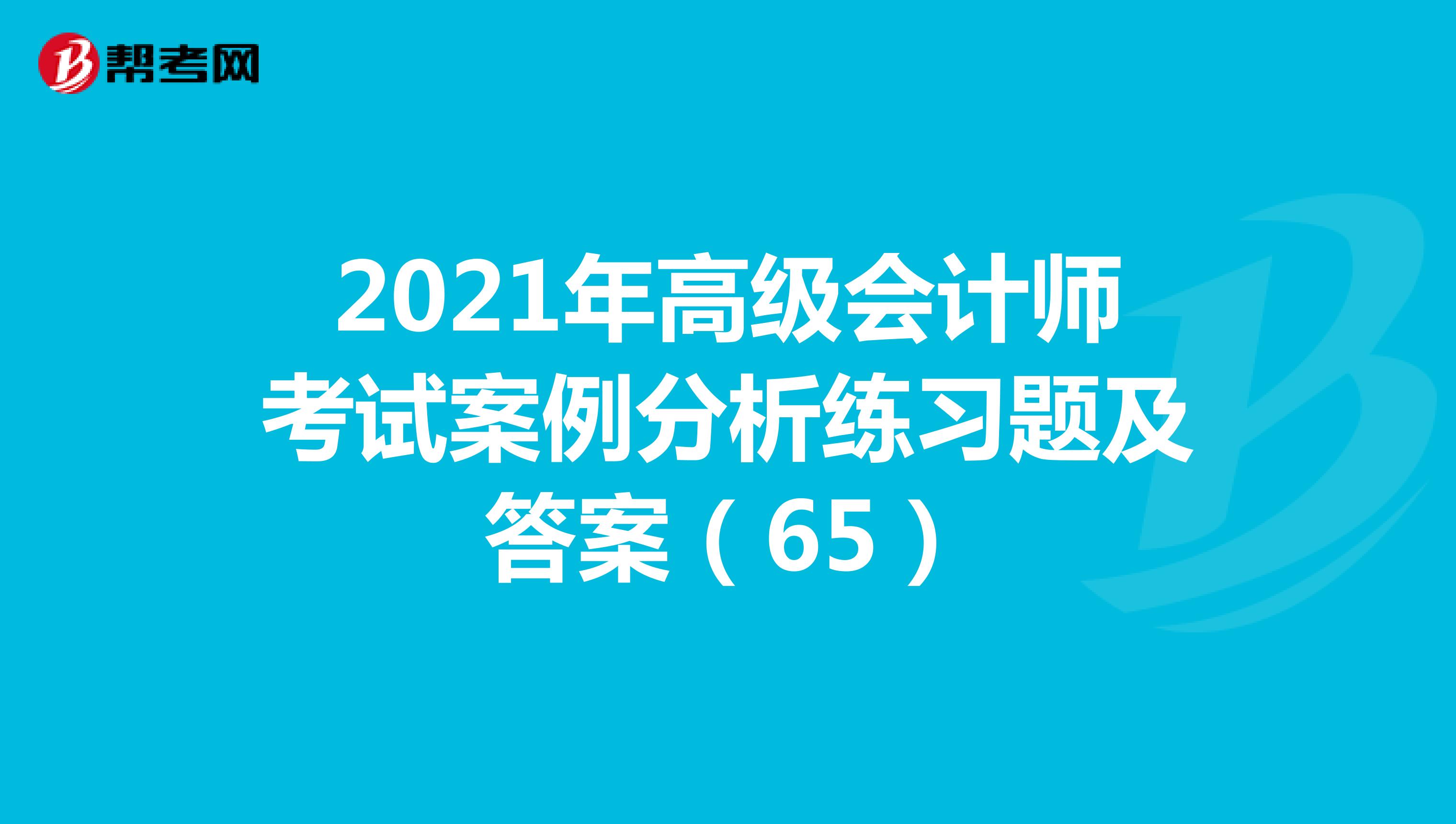 2021年高级会计师考试案例分析练习题及答案（65）