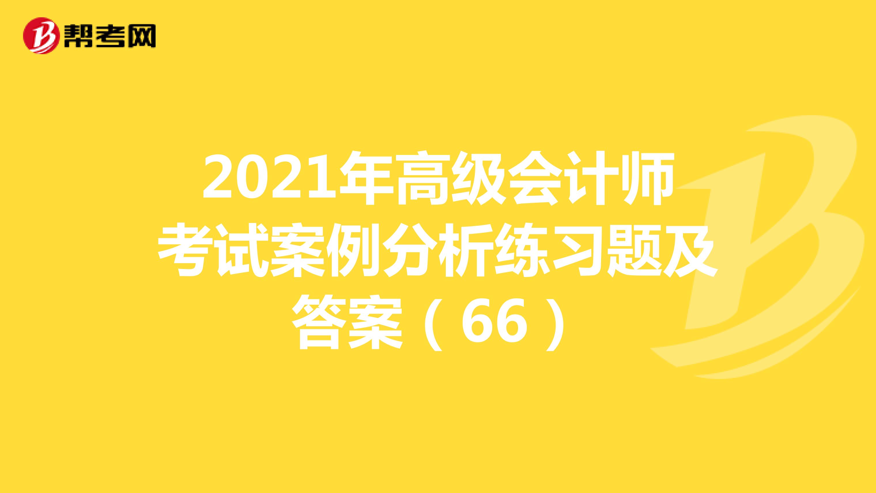2021年高级会计师考试案例分析练习题及答案（66）