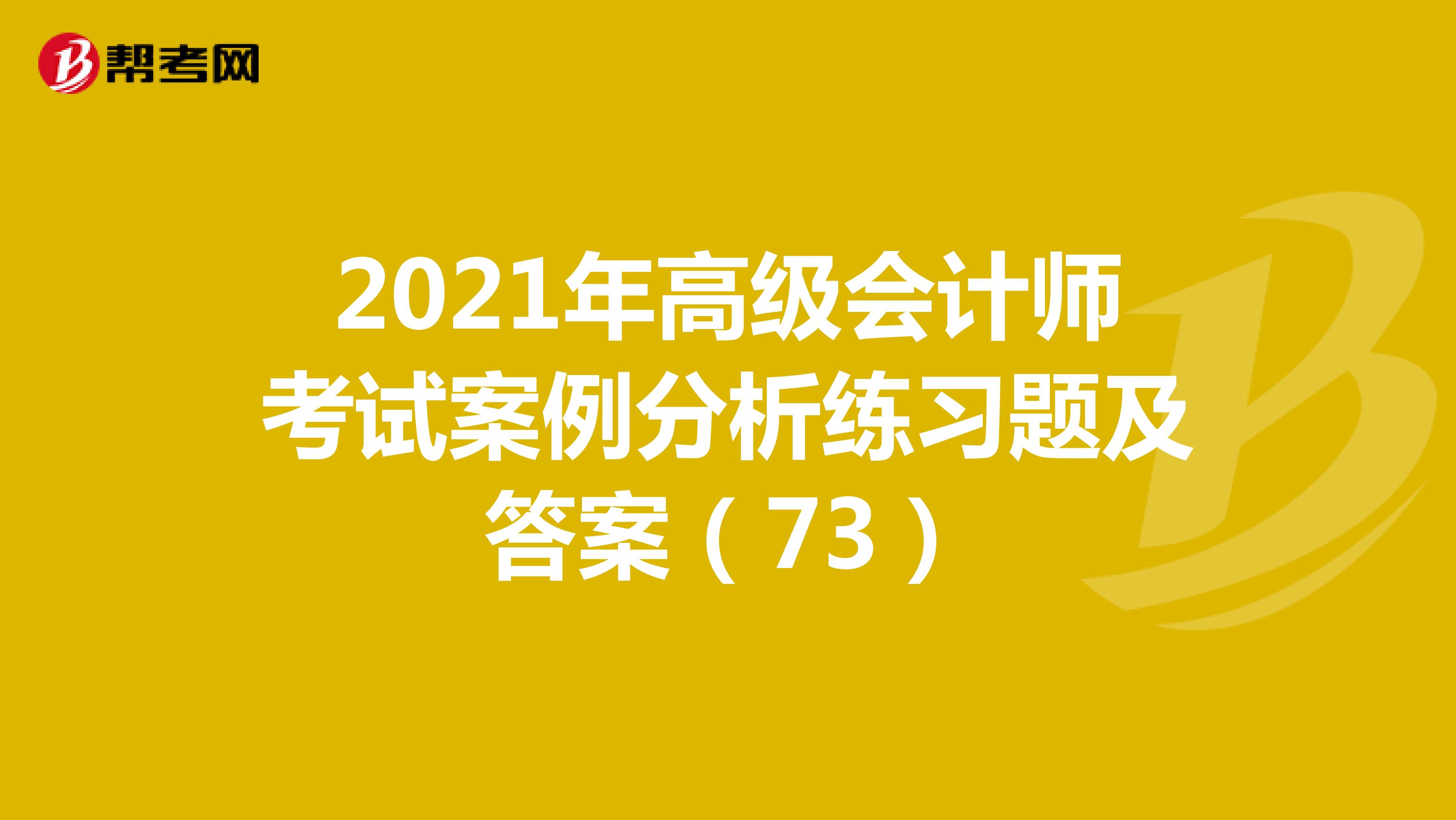 2021年高级会计师考试案例分析练习题及答案（73）