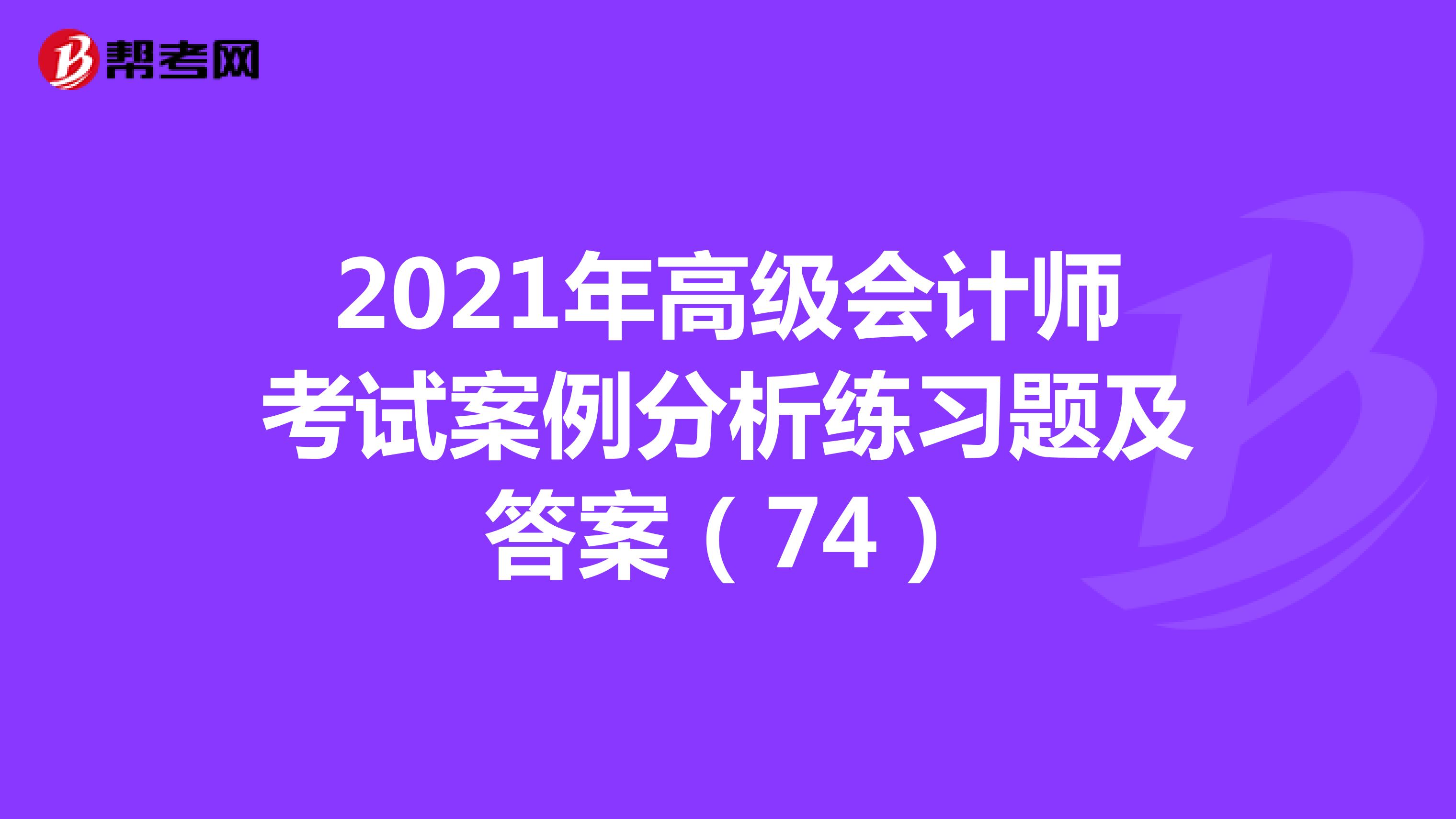 2021年高级会计师考试案例分析练习题及答案（74）