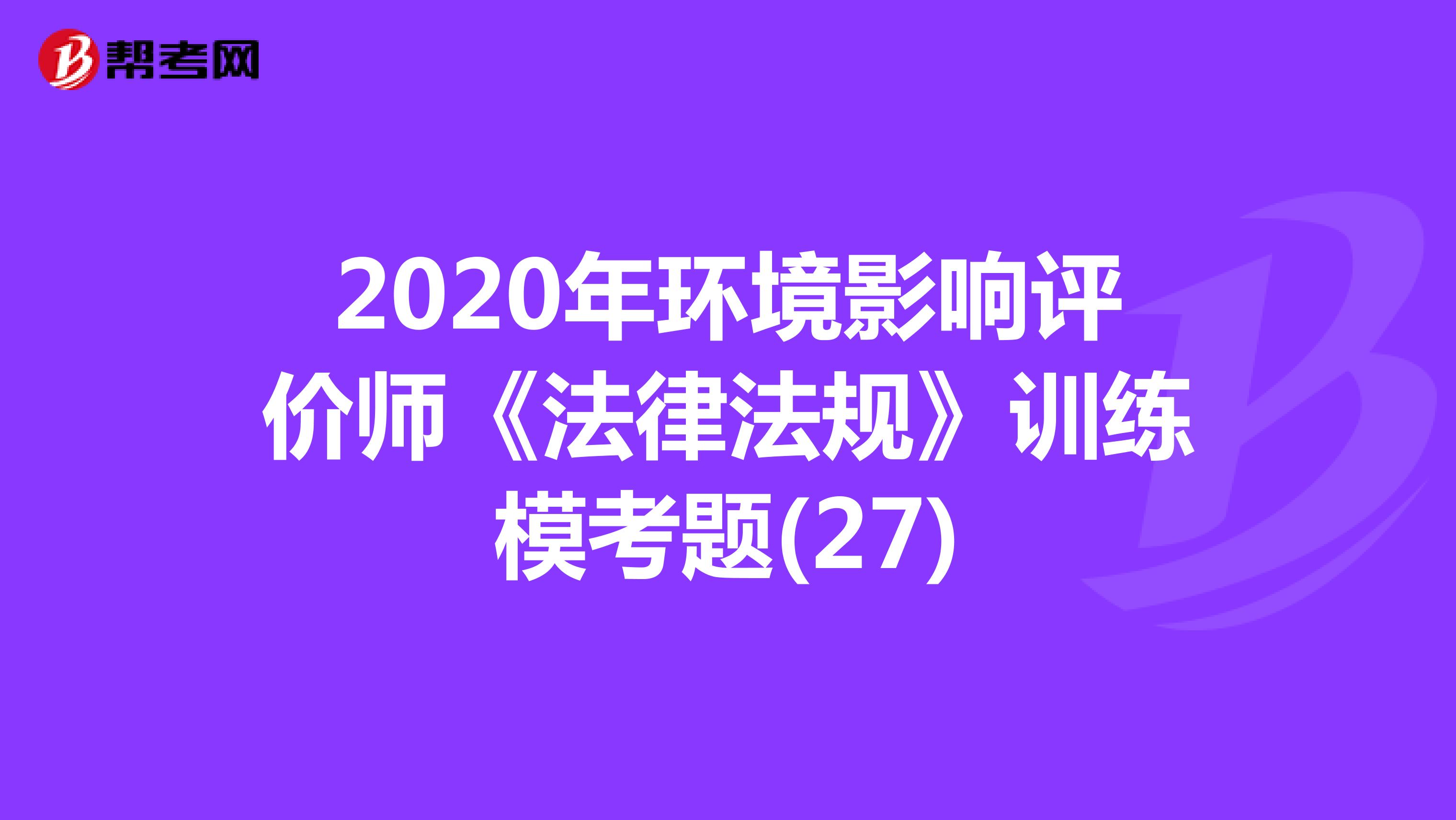 2020年环境影响评价师《法律法规》训练模考题(27)