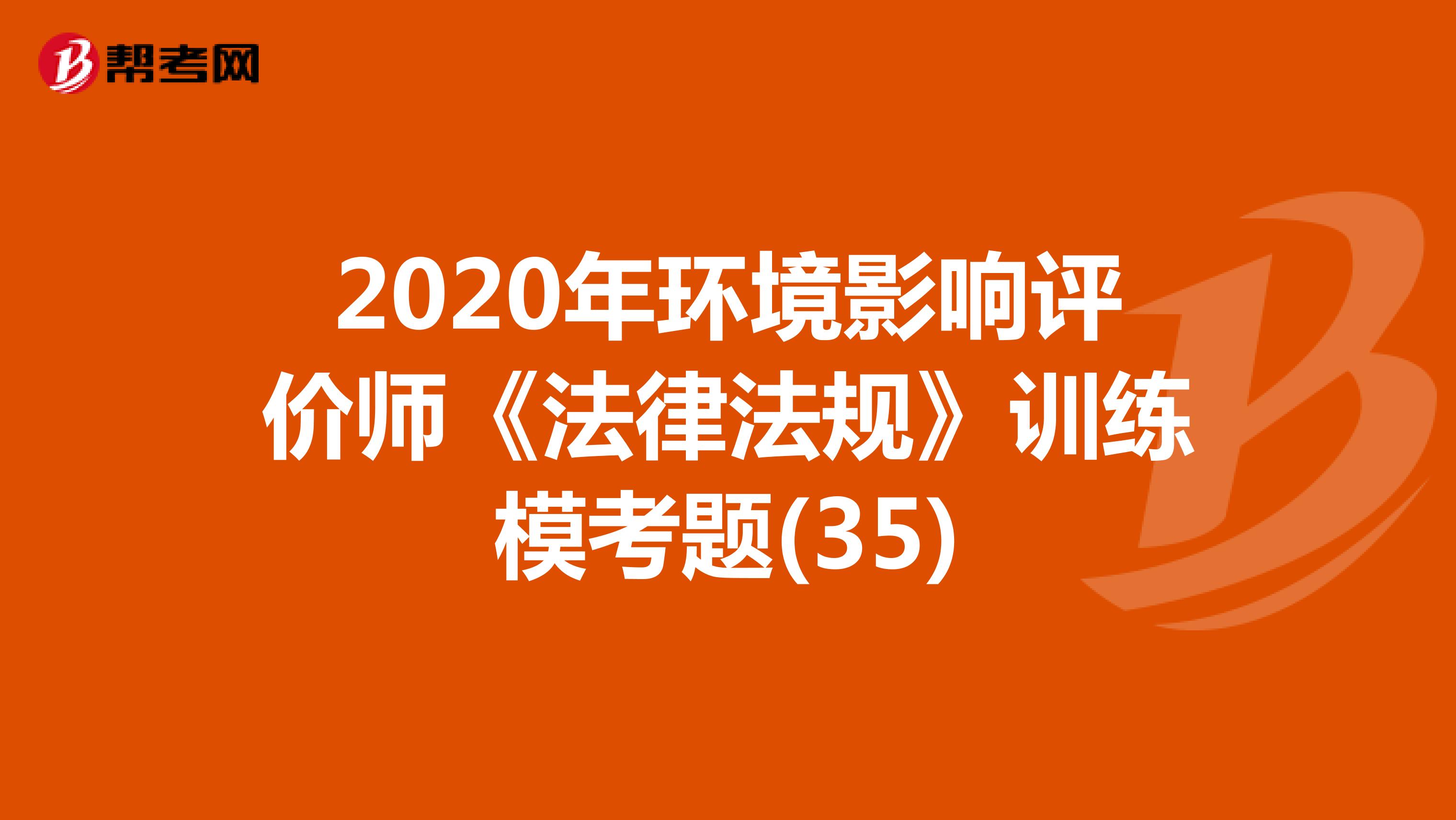 2020年环境影响评价师《法律法规》训练模考题(35)