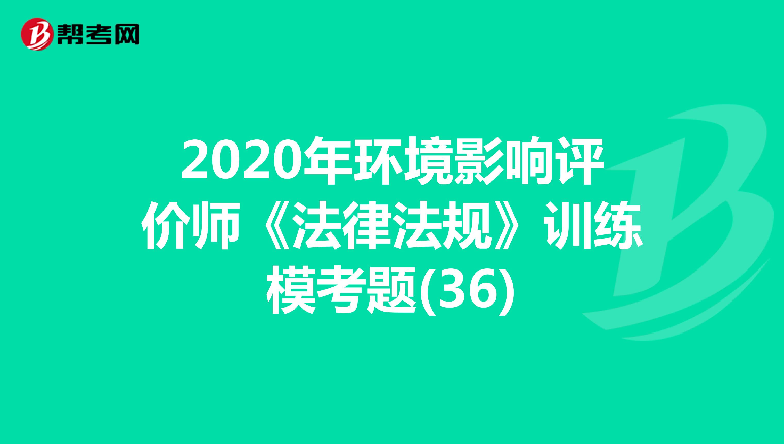 2020年环境影响评价师《法律法规》训练模考题(36)