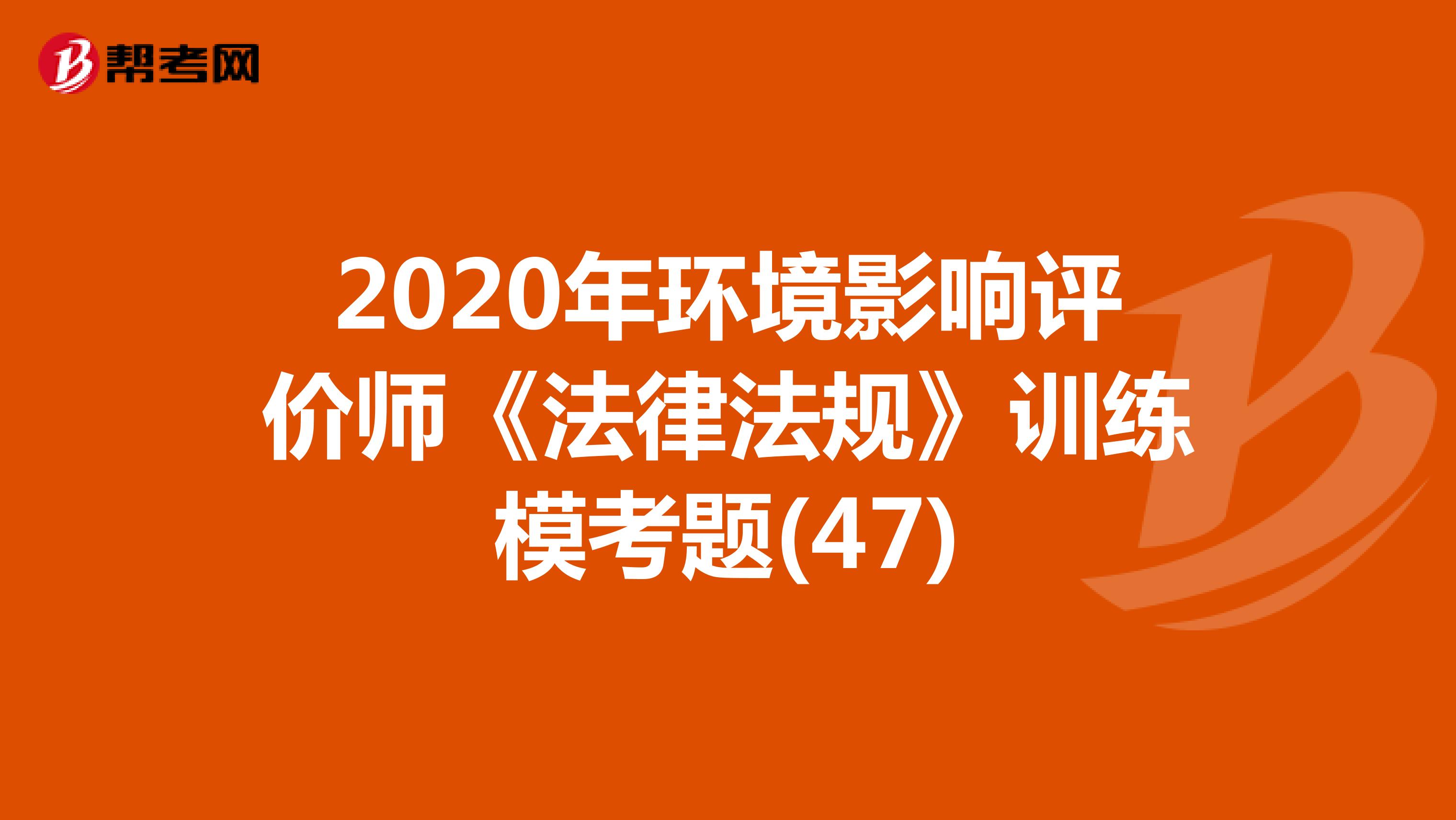 2020年环境影响评价师《法律法规》训练模考题(47)