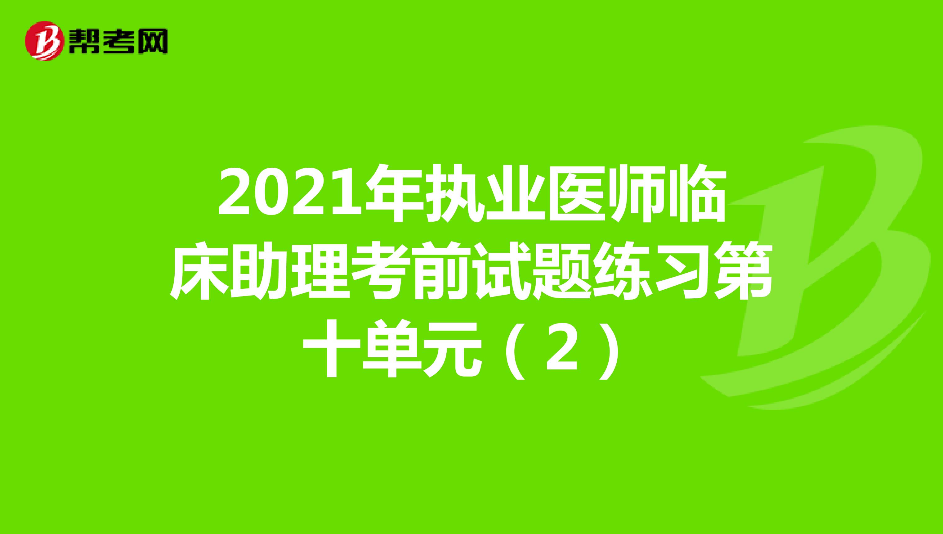 2021年执业医师临床助理考前试题练习第十单元（2）