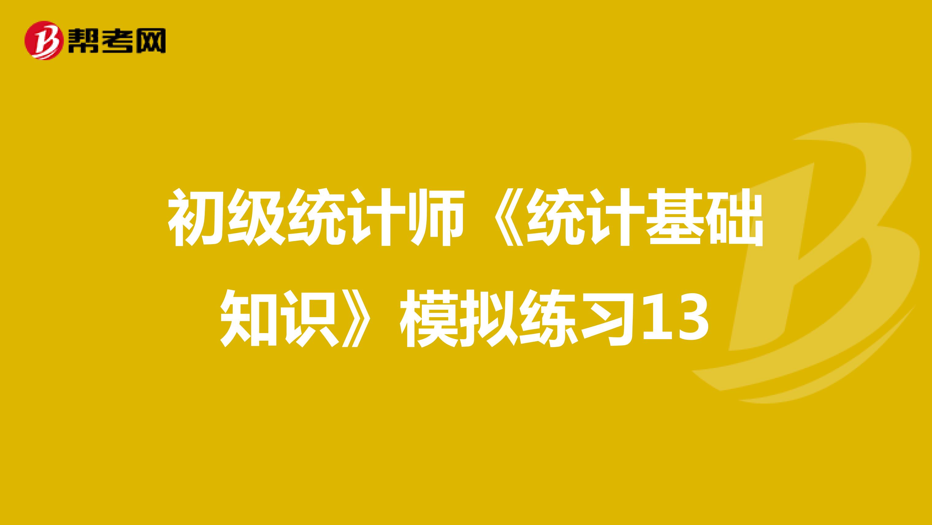 初級(jí)統(tǒng)計(jì)師《統(tǒng)計(jì)基礎(chǔ)知識(shí)》模擬練習(xí)13