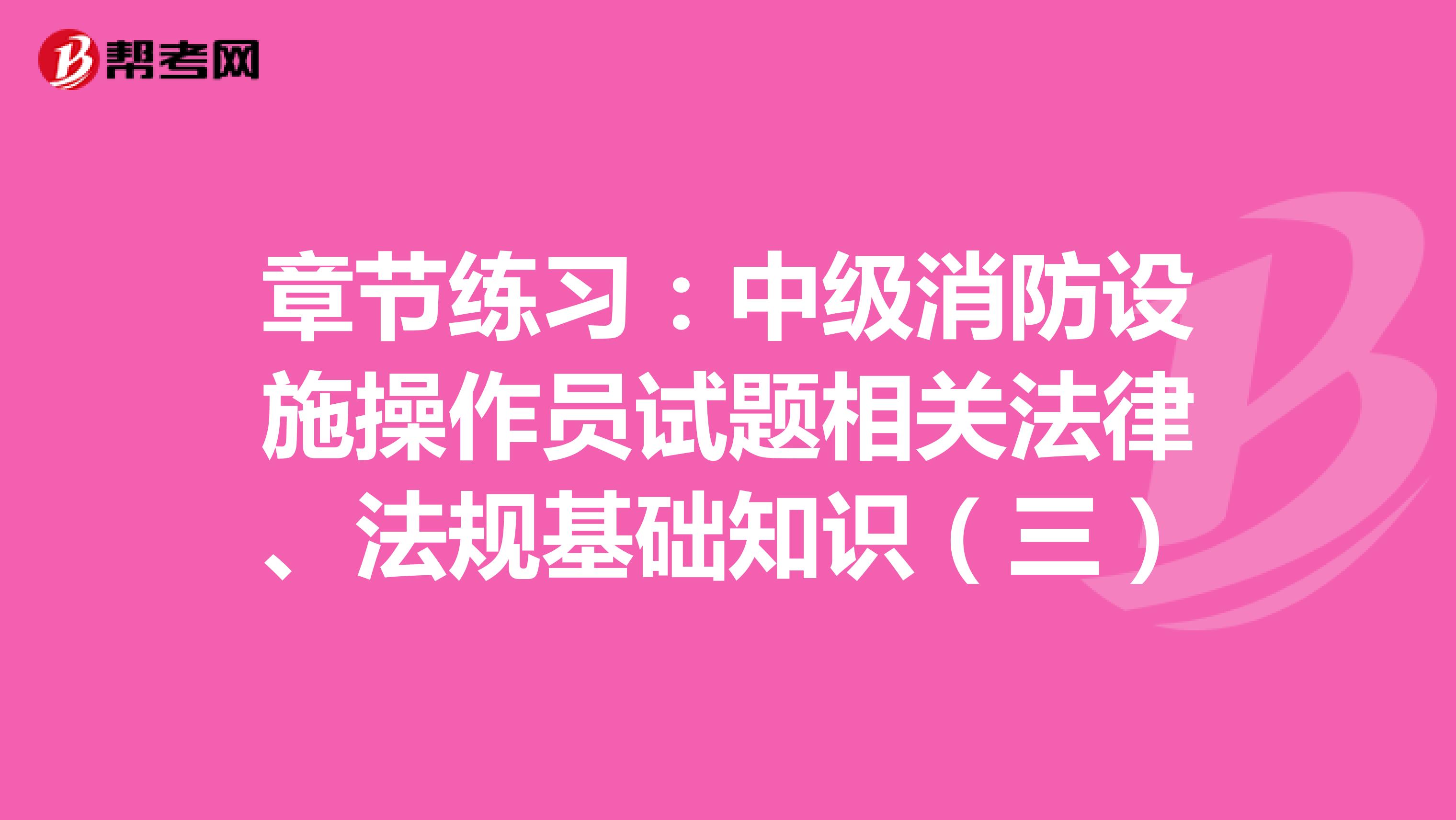 章节练习：中级消防设施操作员试题相关法律、法规基础知识（三）